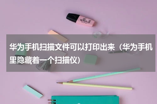 华为手机扫描文件可以打印出来（华为手机里隐藏着一个扫描仪）