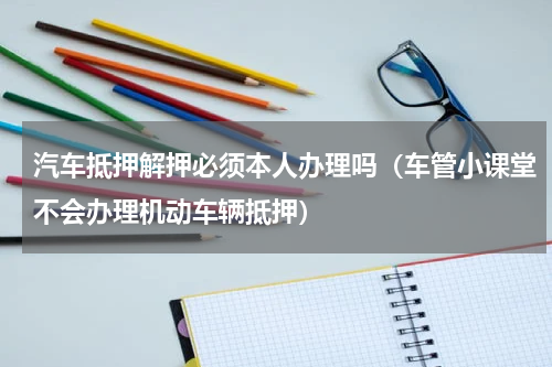 汽车抵押解押必须本人办理吗（车管小课堂不会办理机动车辆抵押）