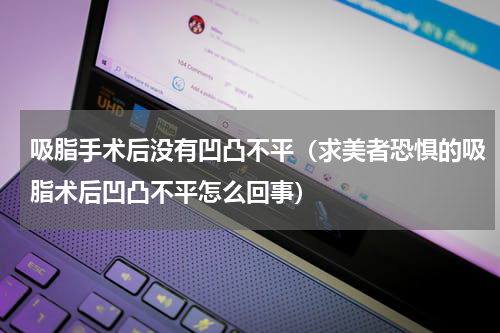 吸脂手术后没有凹凸不平（求美者恐惧的吸脂术后凹凸不平怎么回事）