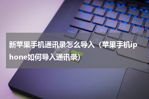 新苹果手机通讯录怎么导入（苹果手机iphone如何导入通讯录）