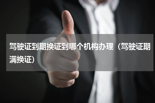 驾驶证到期换证到哪个机构办理（驾驶证期满换证）