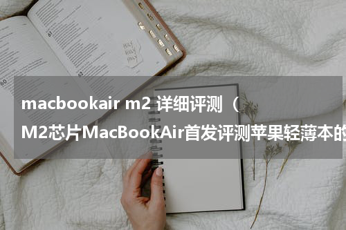 macbookair m2 详细评测（M2芯片MacBookAir首发评测苹果轻薄本的再次进化）