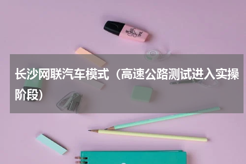 长沙网联汽车模式（高速公路测试进入实操阶段）