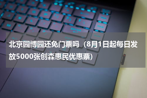北京园博园还免门票吗（8月1日起每日发放5000张创森惠民优惠票）