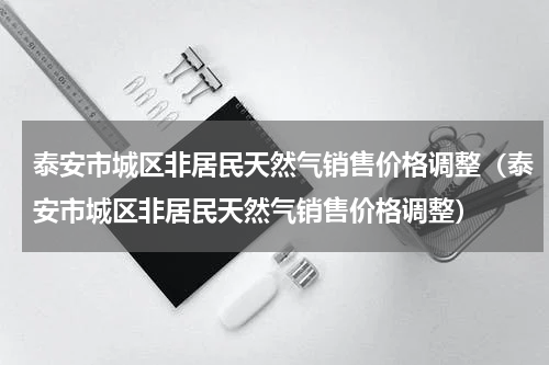 泰安市城区非居民天然气销售价格调整（泰安市城区非居民天然气销售价格调整）
