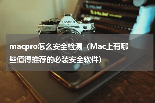 macpro怎么安全检测（Mac上有哪些值得推荐的必装安全软件）