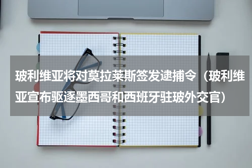 玻利维亚将对莫拉莱斯签发逮捕令（玻利维亚宣布驱逐墨西哥和西班牙驻玻外交官）