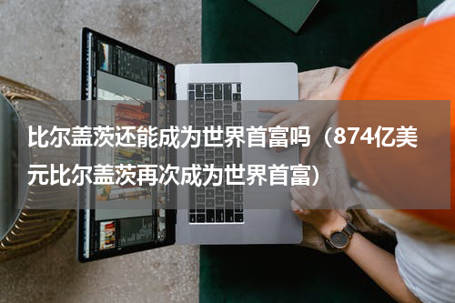 比尔盖茨还能成为世界首富吗（874亿美元比尔盖茨再次成为世界首富）