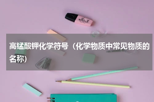 高锰酸钾化学符号（化学物质中常见物质的名称）