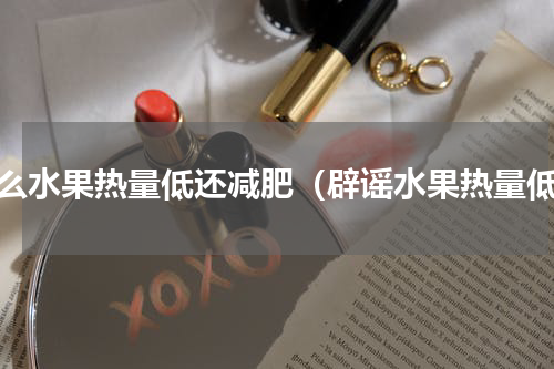 什么水果热量低还减肥（辟谣水果热量低）