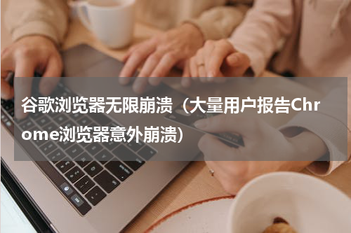 谷歌浏览器无限崩溃（大量用户报告Chrome浏览器意外崩溃）