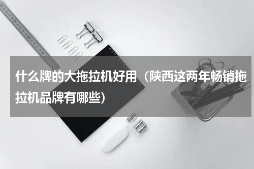 什么牌的大拖拉机好用（陕西这两年畅销拖拉机品牌有哪些）