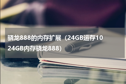 骁龙888的内存扩展（24GB运存1024GB内存骁龙888）
