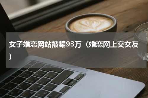 女子婚恋网站被骗93万（婚恋网上交女友）