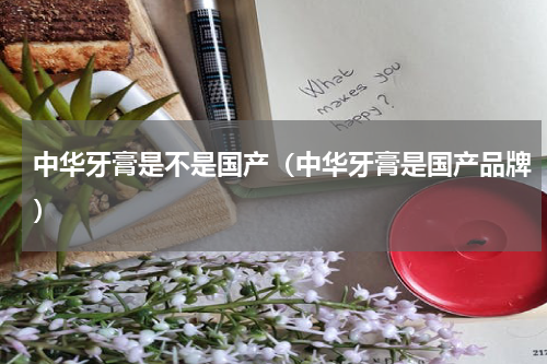 中华牙膏是不是国产（中华牙膏是国产品牌）