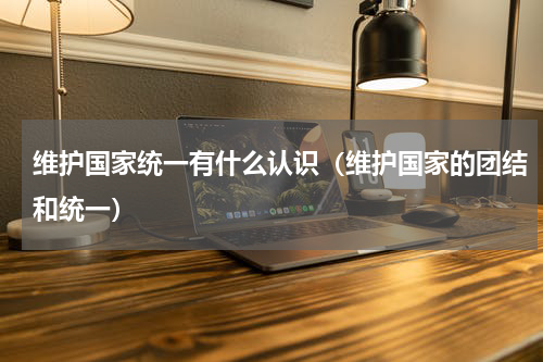 维护国家统一有什么认识（维护国家的团结和统一）