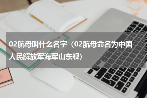 02航母叫什么名字（02航母命名为中国人民解放军海军山东舰）