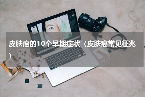 皮肤癌的10个早期症状（皮肤癌常见征兆）