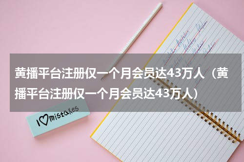 黄播平台注册仅一个月会员达43万人（黄播平台注册仅一个月会员达43万人）