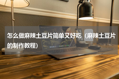 怎么做麻辣土豆片简单又好吃（麻辣土豆片的制作教程）