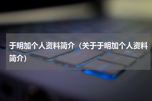 于明加个人资料简介（关于于明加个人资料简介）