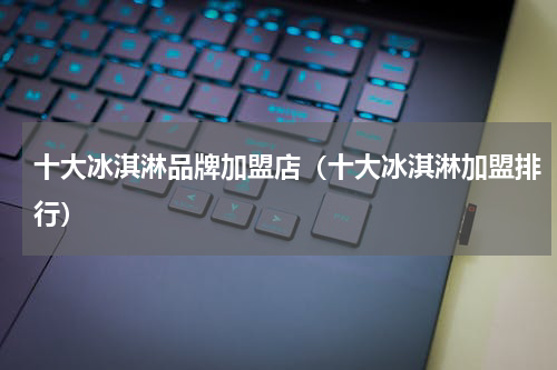 十大冰淇淋品牌加盟店（十大冰淇淋加盟排行）