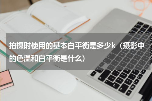 拍摄时使用的基本白平衡是多少k（摄影中的色温和白平衡是什么）