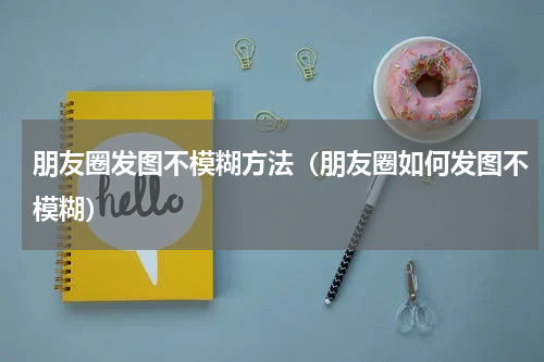 朋友圈发图不模糊方法（朋友圈如何发图不模糊）