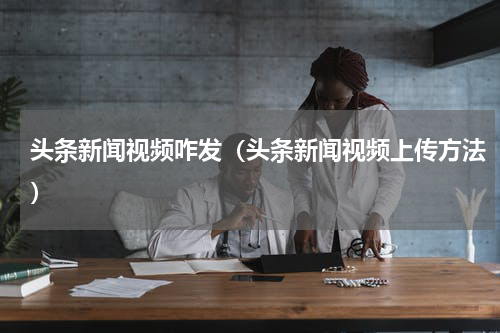 头条新闻视频咋发（头条新闻视频上传方法）
