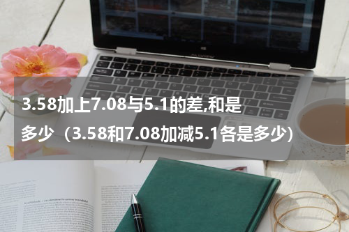 3.58加上7.08与5.1的差,和是多少（3.58和7.08加减5.1各是多少）