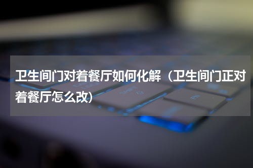 卫生间门对着餐厅如何化解（卫生间门正对着餐厅怎么改）