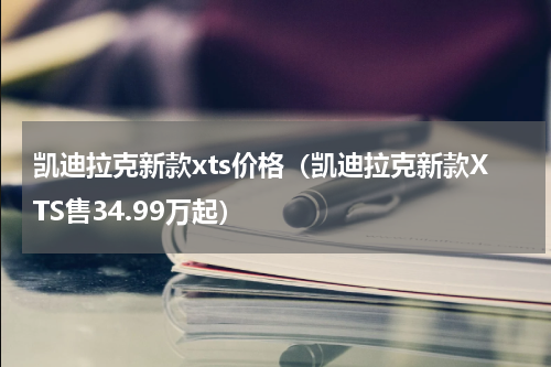 凯迪拉克新款xts价格（凯迪拉克新款XTS售34.99万起）