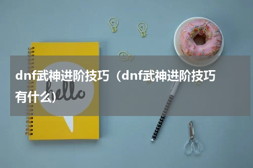dnf武神进阶技巧（dnf武神进阶技巧有什么）