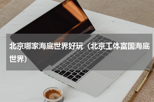北京哪家海底世界好玩（北京工体富国海底世界）