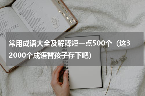 常用成语大全及解释短一点500个（这32000个成语替孩子存下吧）