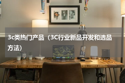 3c类热门产品（3C行业新品开发和选品方法）