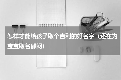 怎样才能给孩子取个吉利的好名字（还在为宝宝取名郁闷）