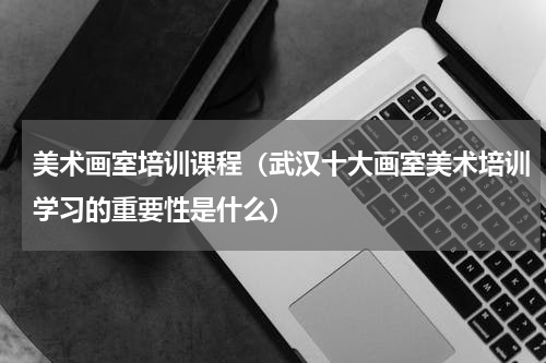 美术画室培训课程（武汉十大画室美术培训学习的重要性是什么）