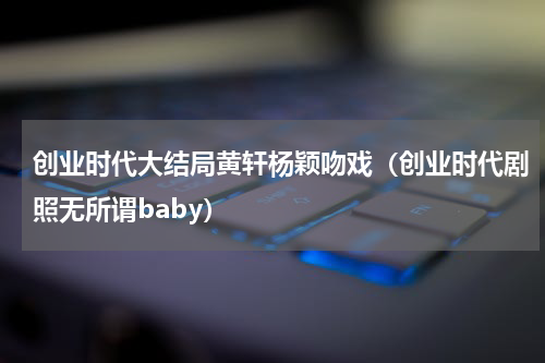 创业时代大结局黄轩杨颖吻戏（创业时代剧照无所谓baby）