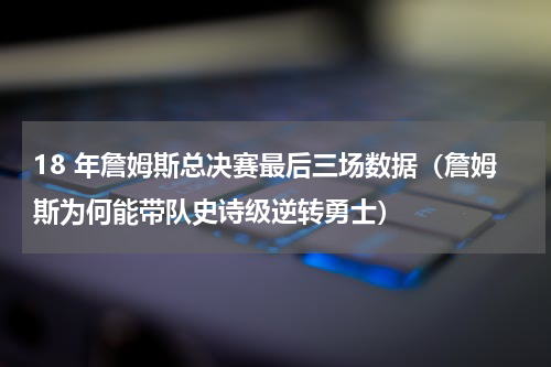 18 年詹姆斯总决赛最后三场数据（詹姆斯为何能带队史诗级逆转勇士）