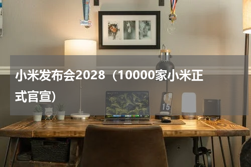 小米发布会2028（10000家小米正式官宣）