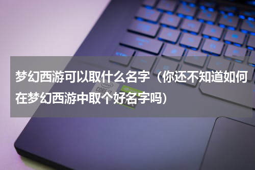 梦幻西游可以取什么名字（你还不知道如何在梦幻西游中取个好名字吗）