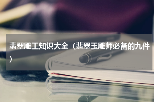 翡翠雕工知识大全（翡翠玉雕师必备的九件）