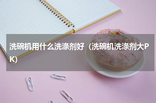 洗碗机用什么洗涤剂好（洗碗机洗涤剂大PK）