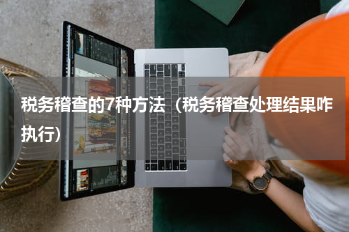税务稽查的7种方法（税务稽查处理结果咋执行）