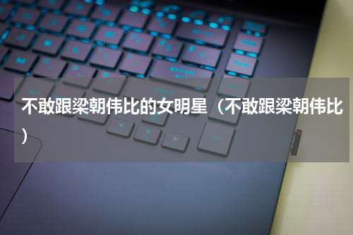 不敢跟梁朝伟比的女明星（不敢跟梁朝伟比）