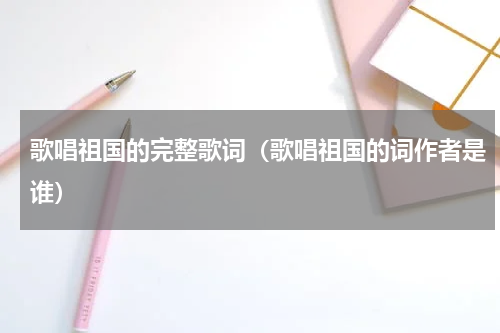 歌唱祖国的完整歌词（歌唱祖国的词作者是谁）