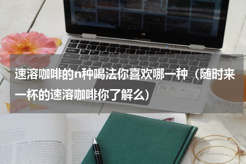 速溶咖啡的n种喝法你喜欢哪一种（随时来一杯的速溶咖啡你了解么）