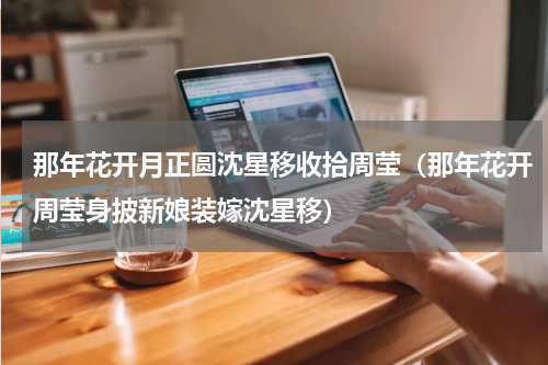 那年花开月正圆沈星移收拾周莹（那年花开周莹身披新娘装嫁沈星移）