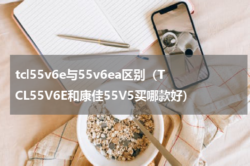 tcl55v6e与55v6ea区别（TCL55V6E和康佳55V5买哪款好）